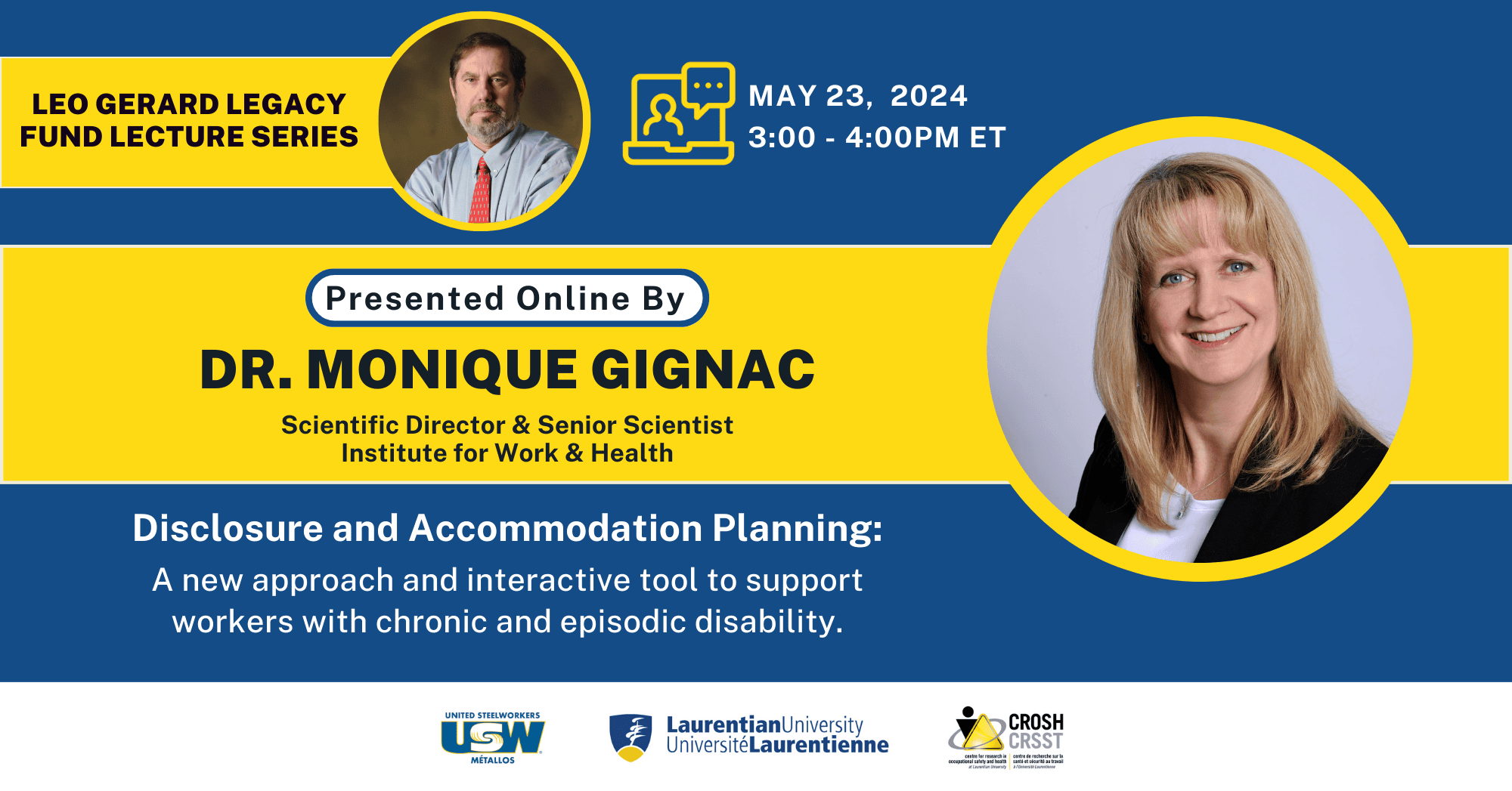 Text that reads "Leo Gerard Legacy Fund Lecture Series. Disclosure and Accommodation Planning: A new approach and interactive tool to support workers with chronic and episodic disability. May 23, 2024, 3:00 - 4:00PM ET. Presented by Dr. Monique Gignac, Scientific Director and Senior Scientist, Institute for Work and Health. Photo of Dr. Monique Gignac and Mr. Leo Gerard. Logos of United Steelworkers, Laurentian University, and CROSH.